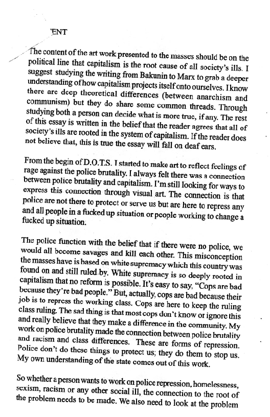 “ENT

‘The content of the art work Presented to the masses should be on the
Political Line that capitalism is the root cause of all socicty’s ills. I
Suggest studying the writing from Bakunin to Marx to grab a deeper
understanding ofhow capitalism projects itself onto ourselves, Iknow
there are deep theoretical differences (between anarchism and
communism) but they do share some common threads, Through
studying both a person can decide what is more true, ifany. The rest
of this essay is written in the belief that the reader agrees that all of
Society's ills are rooted in the system of capitalism. Ifthe reader does
not believe that, this is true the essay will fall on deaf ears,

From the begin of D.0.TS. I started to make art to reflect feelings of
Tage against the police brutality. [ always felt there was a connection
between police brutality and capitalism. I’m still looking for ways to
express this connection through visual art. The connection is that
Police are not there to protect or serve us but are here to repress any
and all people in a ficked up situation or people working to change a
fucked up situation.

‘The police function withthe belief that if there were no police, we
Would all become savages and kill each other. This misconception
the masses have is hased on white supremacy which this country was
found on and still ruled by. White supremacy is so deeply rooted in
capitalism that no reform is possible. It’s easy to say, “Cops are bad
because they're bad people.” But, actually, cops are bad because their
job is to repress the working clas. Cops are here to keep the ruling
class ruling. The sad thing is that most cops don't know or ignore this

Police don’t do these things to protect us; they do them to stop us.
My own understanding of the state comes out of this work.

So whether a person wants to work on police repression, homelessness,
sexism, racism or any other social ill, the connection to the root of
the problem needs to be made. We also need to look at the problem
